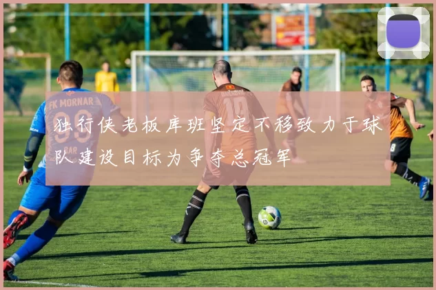 独行侠老板库班坚定不移致力于球队建设目标为争夺总冠军