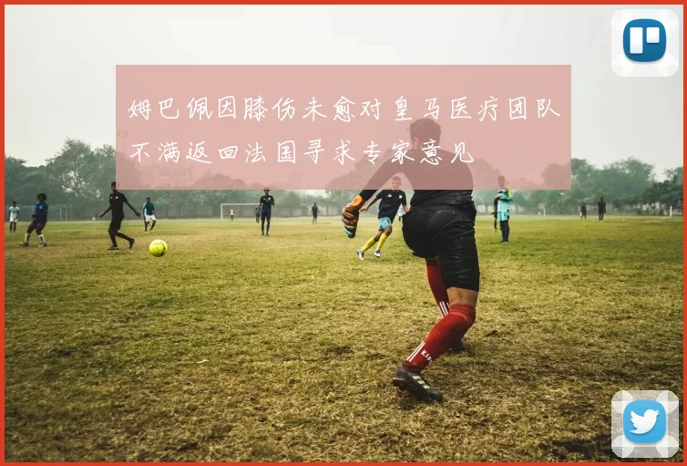 姆巴佩因膝伤未愈对皇马医疗团队不满返回法国寻求专家意见