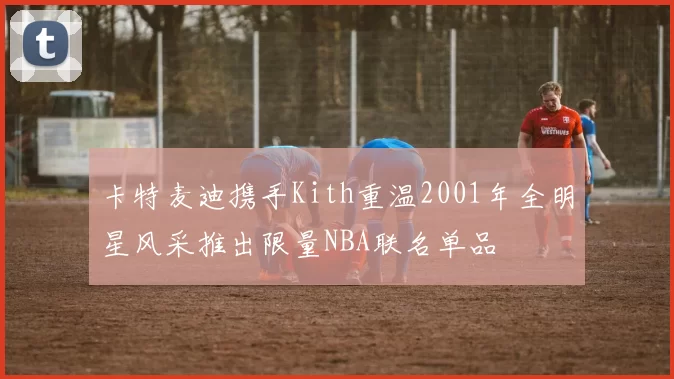 卡特麦迪携手Kith重温2001年全明星风采推出限量NBA联名单品