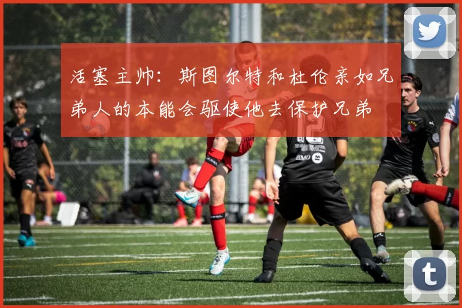 活塞主帅：斯图尔特和杜伦亲如兄弟人的本能会驱使他去保护兄弟