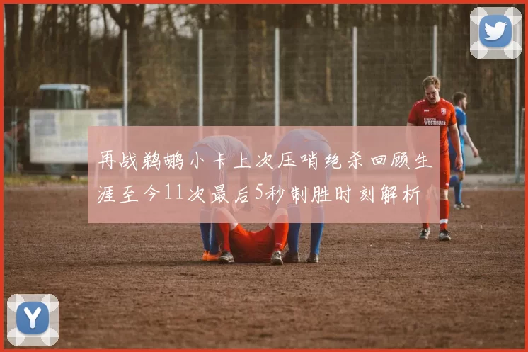 再战鹈鹕小卡上次压哨绝杀回顾生涯至今11次最后5秒制胜时刻解析