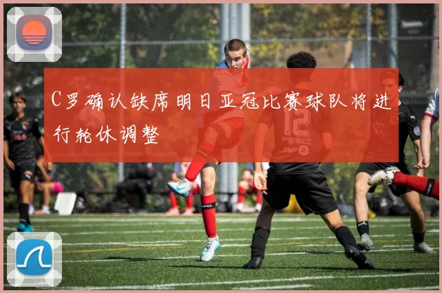 C罗确认缺席明日亚冠比赛球队将进行轮休调整