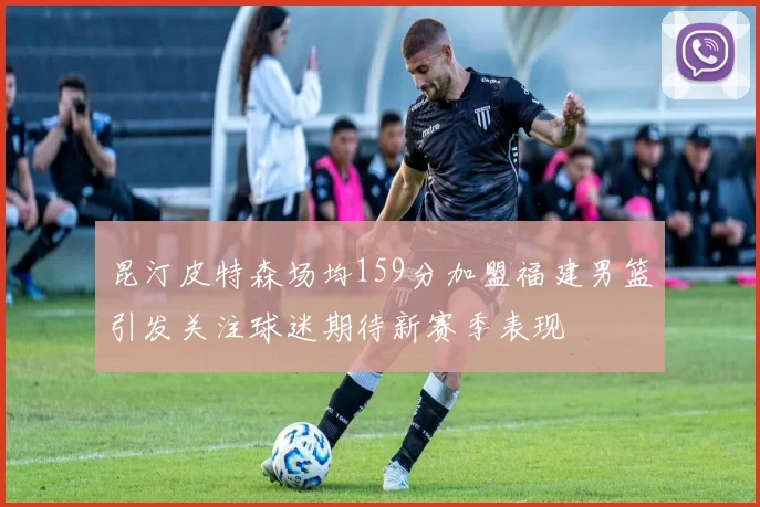 昆汀皮特森场均159分加盟福建男篮引发关注球迷期待新赛季表现