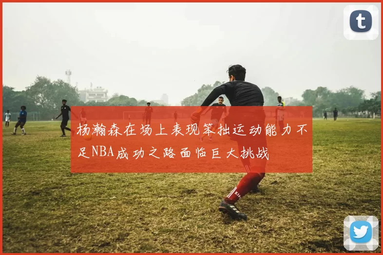 杨瀚森在场上表现笨拙运动能力不足NBA成功之路面临巨大挑战