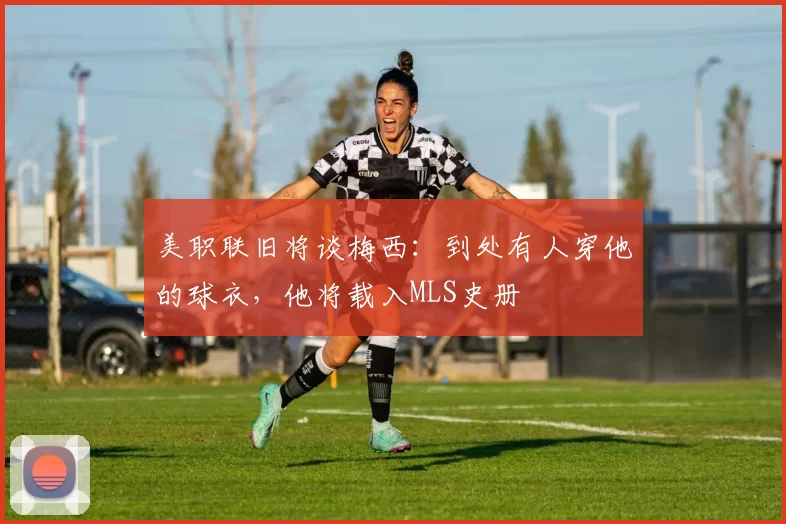 美职联旧将谈梅西：到处有人穿他的球衣，他将载入MLS史册