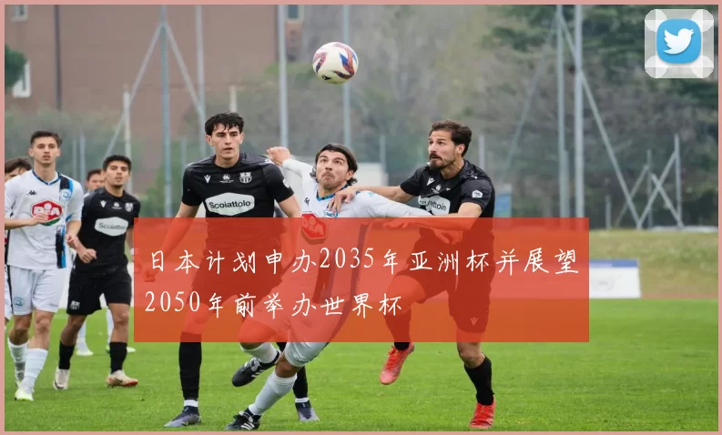 日本计划申办2035年亚洲杯并展望2050年前举办世界杯