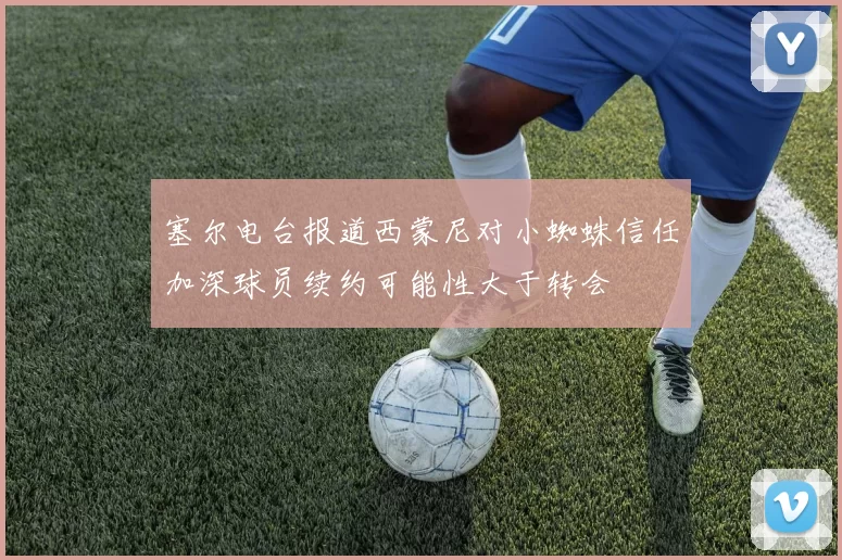 塞尔电台报道西蒙尼对小蜘蛛信任加深球员续约可能性大于转会