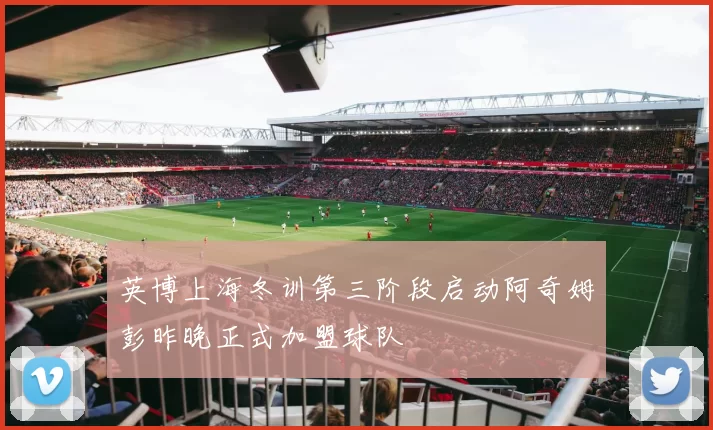 英博上海冬训第三阶段启动阿奇姆彭昨晚正式加盟球队