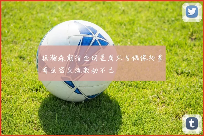 杨瀚森期待全明星周末与偶像约基奇亲密交流激动不已
