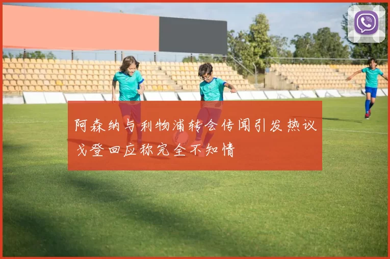 阿森纳与利物浦转会传闻引发热议戈登回应称完全不知情
