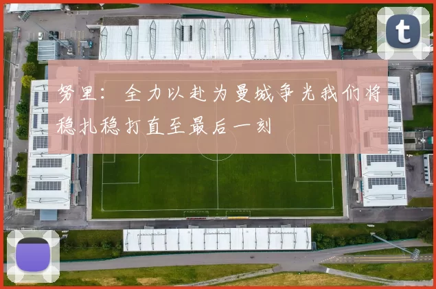 努里：全力以赴为曼城争光我们将稳扎稳打直至最后一刻