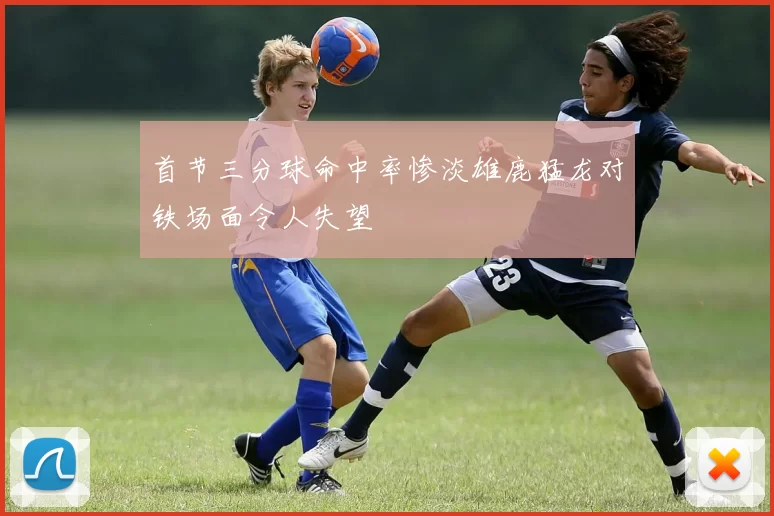首节三分球命中率惨淡雄鹿猛龙对铁场面令人失望