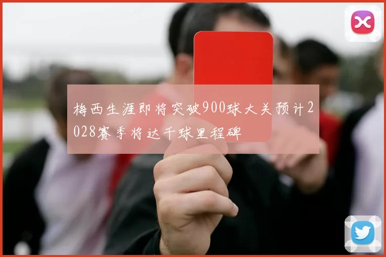 梅西生涯即将突破900球大关预计2028赛季将达千球里程碑
