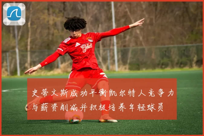 史蒂文斯成功平衡凯尔特人竞争力与薪资削减并积极培养年轻球员