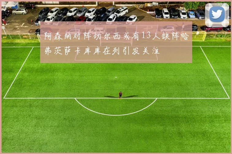 阿森纳对阵切尔西或有13人缺阵哈弗茨萨卡库库在列引发关注