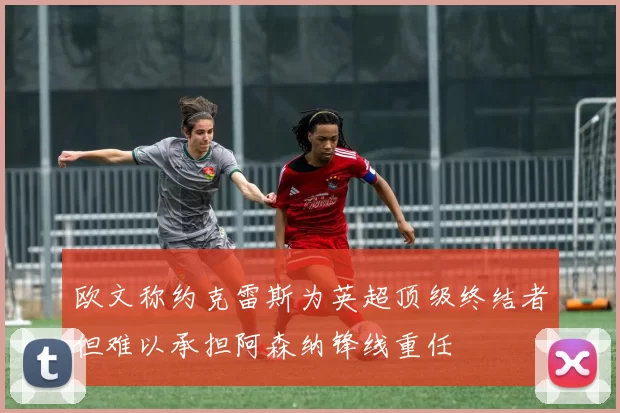 欧文称约克雷斯为英超顶级终结者但难以承担阿森纳锋线重任