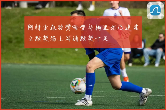阿特金森称赞哈登与梅里尔迅速建立默契场上沟通默契十足