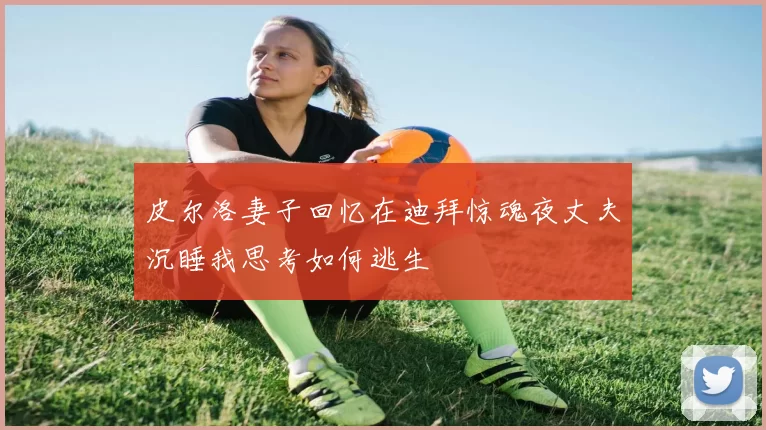 皮尔洛妻子回忆在迪拜惊魂夜丈夫沉睡我思考如何逃生